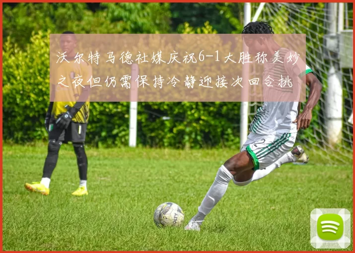 沃尔特马德社媒庆祝6-1大胜称美妙之夜但仍需保持冷静迎接次回合挑战