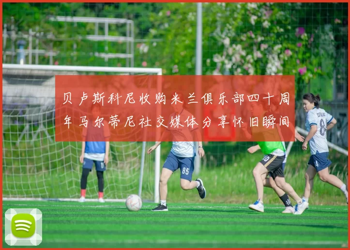 贝卢斯科尼收购米兰俱乐部四十周年马尔蒂尼社交媒体分享怀旧瞬间