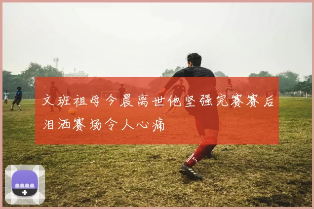 文班祖母今晨离世他坚强完赛赛后泪洒赛场令人心痛