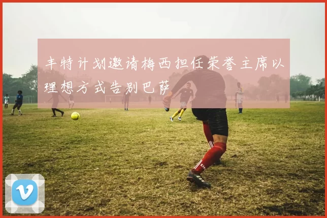 丰特计划邀请梅西担任荣誉主席以理想方式告别巴萨