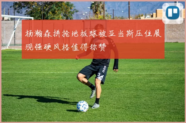 杨瀚森拼抢地板球被亚当斯压住展现强硬风格值得称赞