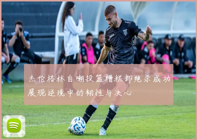 杰伦格林自嘲投篮糟糕却绝杀成功展现逆境中的韧性与决心