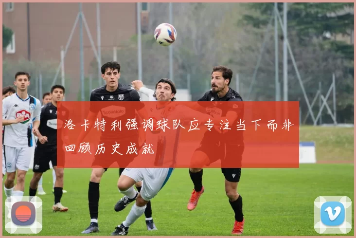 洛卡特利强调球队应专注当下而非回顾历史成就