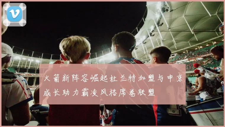 火箭新阵容崛起杜兰特加盟与申京成长助力霸凌风格席卷联盟