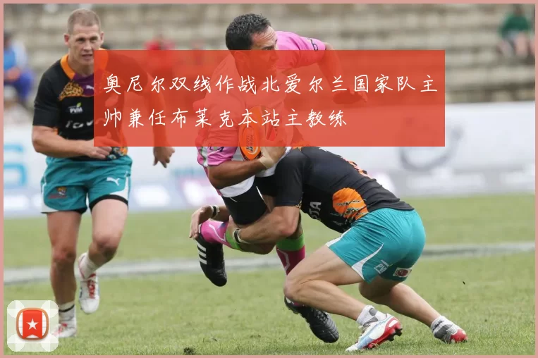 奥尼尔双线作战北爱尔兰国家队主帅兼任布莱克本站主教练