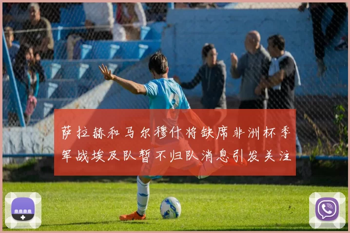 萨拉赫和马尔穆什将缺席非洲杯季军战埃及队暂不归队消息引发关注