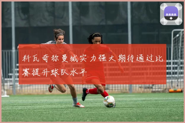 科瓦奇称曼城实力强大期待通过比赛提升球队水平