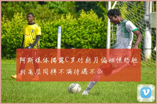 阿斯媒体揭露C罗对新月偏袒愤怒胜利高层同样不满待遇不公