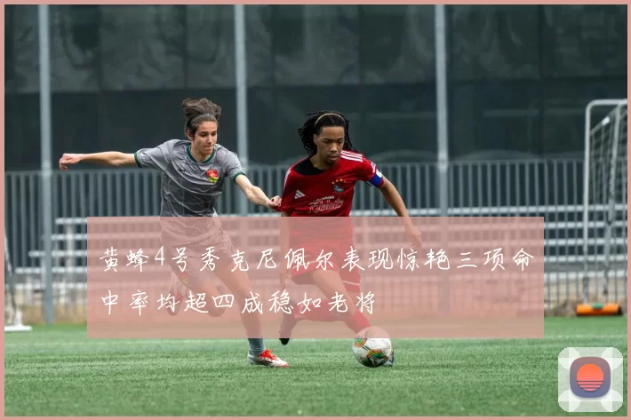 黄蜂4号秀克尼佩尔表现惊艳三项命中率均超四成稳如老将