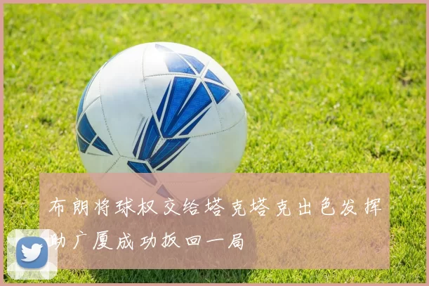 布朗将球权交给塔克塔克出色发挥助广厦成功扳回一局