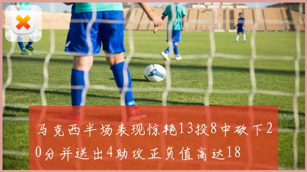 马克西半场表现惊艳13投8中砍下20分并送出4助攻正负值高达18