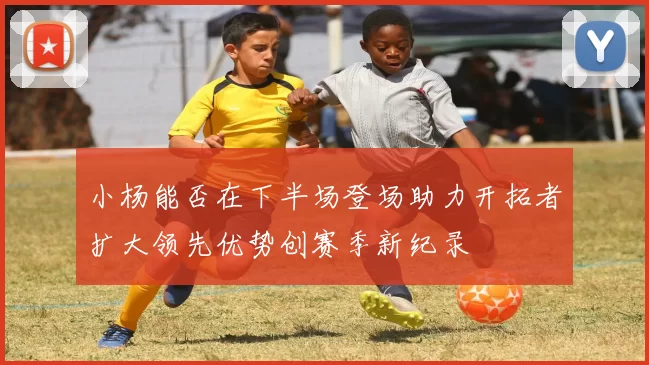 小杨能否在下半场登场助力开拓者扩大领先优势创赛季新纪录