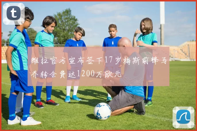 维拉官方宣布签下17岁梅斯前锋马乔转会费达1200万欧元