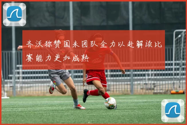 齐沃称赞国米团队全力以赴解读比赛能力更加成熟