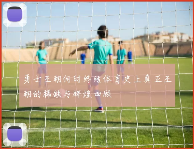 勇士王朝何时终结体育史上真正王朝的稀缺与辉煌回顾