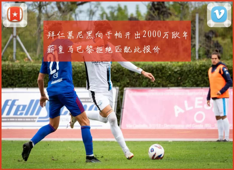 拜仁慕尼黑向于帕开出2000万欧年薪皇马巴黎拒绝匹配此报价